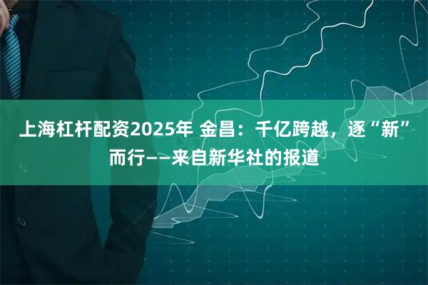 上海杠杆配资2025年 金昌：千亿跨越，逐“新”而行——来自新华社的报道