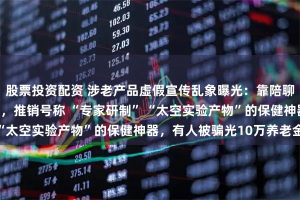 股票投资配资 涉老产品虚假宣传乱象曝光：靠陪聊、免费送鸡蛋获取信任，推销号称 “专家研制” “太空实验产物”的保健神器，有人被骗光10万养老金