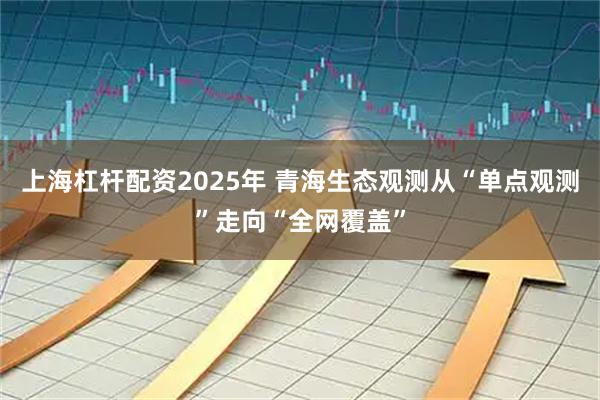上海杠杆配资2025年 青海生态观测从“单点观测”走向“全网覆盖”