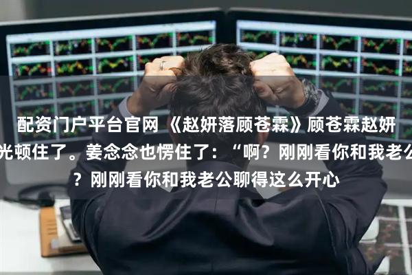 配资门户平台官网 《赵妍落顾苍霖》顾苍霖赵妍落 顾苍霖的目光顿住了。姜念念也愣住了：“啊？刚刚看你和我老公聊得这么开心