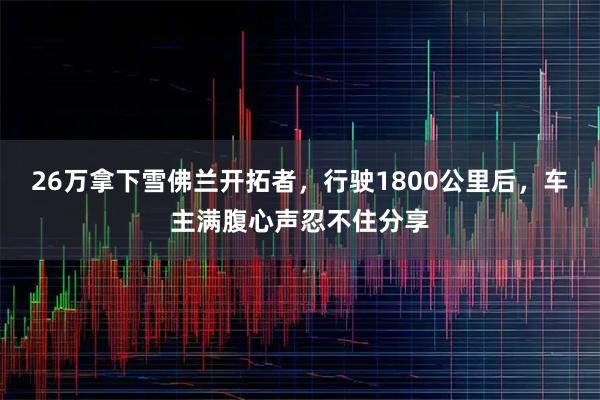 26万拿下雪佛兰开拓者，行驶1800公里后，车主满腹心声忍不住分享