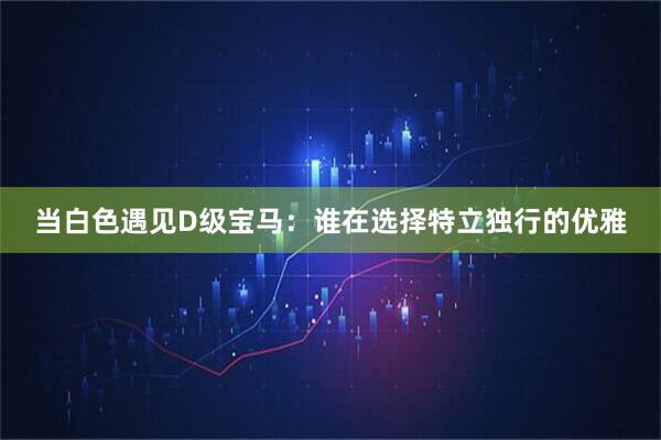 当白色遇见D级宝马：谁在选择特立独行的优雅