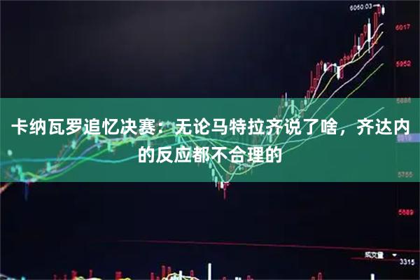 卡纳瓦罗追忆决赛：无论马特拉齐说了啥，齐达内的反应都不合理的