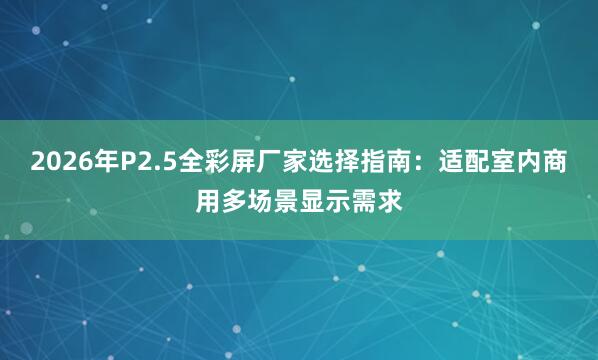 2026年P2.5全彩屏厂家选择指南：适配室内商用多场景显示需求