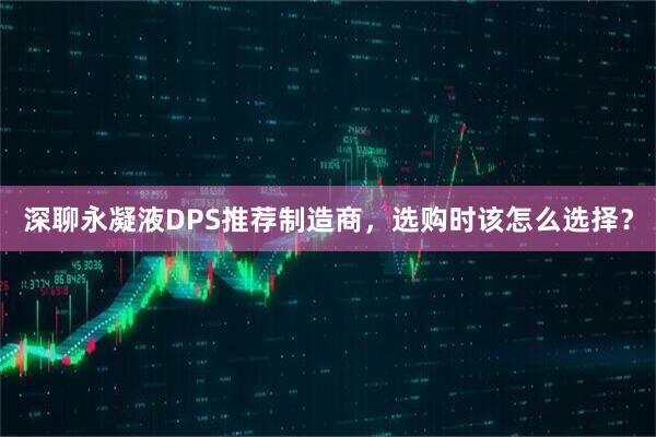深聊永凝液DPS推荐制造商，选购时该怎么选择？