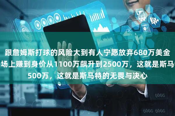 跟詹姆斯打球的风险大到有人宁愿放弃680万美金，而有的人却在场上赚到身价从1100万飙升到2500万，这就是斯马特的无畏与决心