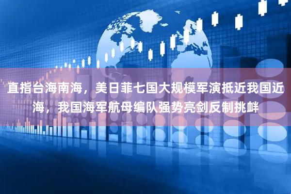 直指台海南海，美日菲七国大规模军演抵近我国近海，我国海军航母编队强势亮剑反制挑衅