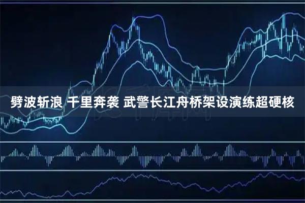 劈波斩浪 千里奔袭 武警长江舟桥架设演练超硬核
