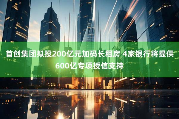 首创集团拟投200亿元加码长租房 4家银行将提供600亿专项授信支持
