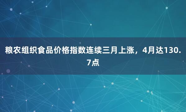 粮农组织食品价格指数连续三月上涨，4月达130.7点
