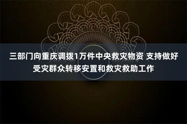 三部门向重庆调拨1万件中央救灾物资 支持做好受灾群众转移安置和救灾救助工作
