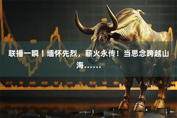 联播一瞬丨缅怀先烈，薪火永传！当思念跨越山海……