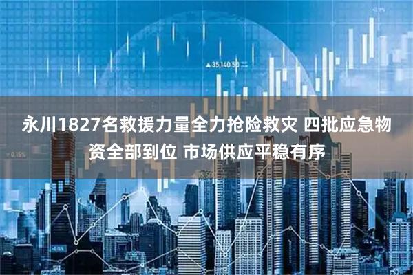 永川1827名救援力量全力抢险救灾 四批应急物资全部到位 市场供应平稳有序