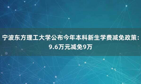宁波东方理工大学公布今年本科新生学费减免政策：9.6万元减免9万