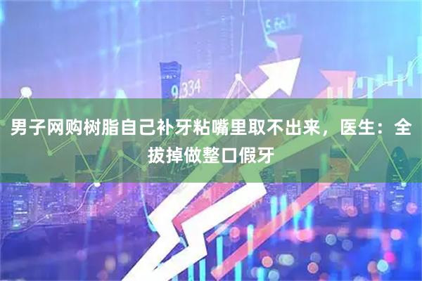 男子网购树脂自己补牙粘嘴里取不出来，医生：全拔掉做整口假牙