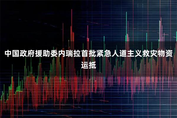 中国政府援助委内瑞拉首批紧急人道主义救灾物资运抵