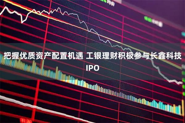 把握优质资产配置机遇 工银理财积极参与长鑫科技IPO