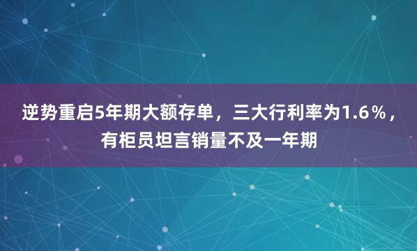 逆势重启5年期大额存单，三大行利率为1.6％，有柜员坦言销量不及一年期