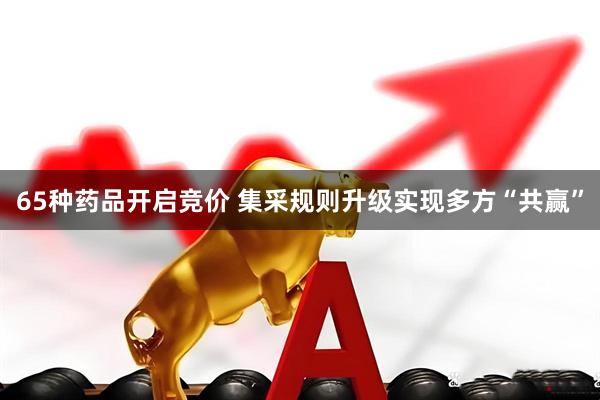 65种药品开启竞价 集采规则升级实现多方“共赢”